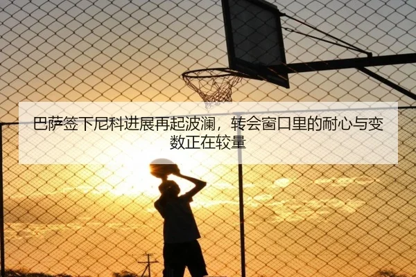 巴萨签下尼科进展再起波澜，转会窗口里的耐心与变数正在较量